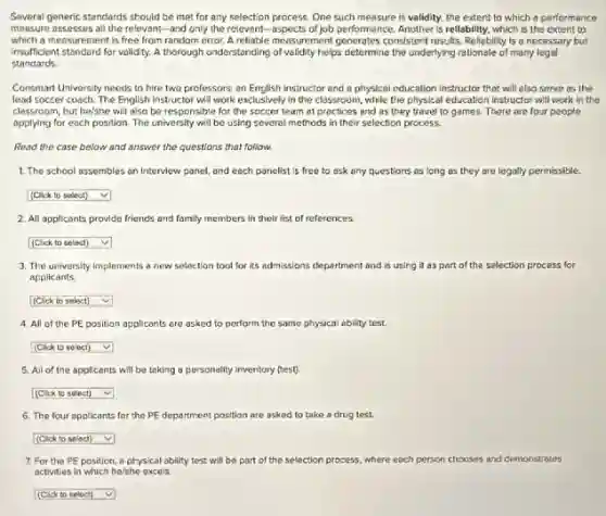 Several generic standards should be met for any selection process. One such measure is validity, the extent to which a performance
measure assesses all the relevant-and only the relevant.-aspects of job performar ce. Another is reliability, which is the extent to
which a messurement is free from random error. A relable measurement generates consistent results. Reliability is a necessary but
insufficient standard for validity.A thorough understanding of validity helps determine the underlying rationale of many legal
standards
Consmart University needs to hire two professors: an English instructor and a physical education instructor that will also serve as the
lead soccer coach. The English instructor will work exclusively in the classroom ,while the physical education instructor will work in the
classroom, but he/she will also be responsible for the soccer team at practices and as they travel to games. There are four people
applying for each position The university will be using several methods in their selection process.
Read the case below and answer the questions that follow.
1. The school assembles an Interview panel, and each panelist is free to ask any questions as long as they are legally permissible.
square  v
2. All applicants provide friends and family members in their list of references.
square  v
3. The university implements new selection tool for Its admissions department and is using it as part of the selection process for
applicants
square  v
4. All of the PE position applicants are asked to perform the same physical ability test.
square  v
5. All of the applicants will be toking a personality inventory (test).
square  v
6. The four applicants for the PE department position are asked to take a drug test.
square  v
7. For the PE position, a physical ability test will be part of the selection process where each person chooses and demonstrates
activities in which he/she excels.
square  v