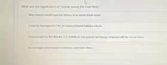 What was the significance of Sputnik during the Cold War?
Many feared it would make the delivery of an atomic bomb easier.
It was the development of the first intercontinental ballistics missile
It represented the first time the U.S. definitively had superior technology compared with the Soviet Union
It encouraged many nations to embrace communist ideas