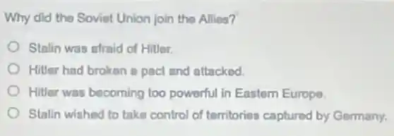Why did the Soviet Union join the Allies?
Stalin was afraid of Hitler.
Hitler had broken a pact and attackod.
Hitler was becoming too powerful in Eastern Europe.
Stalin wished to take control of territories captured by Germany.