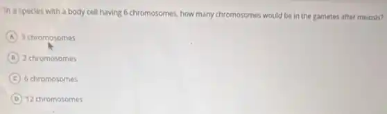 In a species with a body cell having 6 chromosomes, how many chromosomes would be in the gametes after meiosis?
A 3 chromosomes
B 2 chromosomes
C 6 chromosomes
D 12 chromosomes