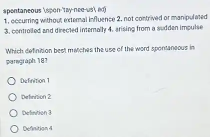 spontaneous Ispon-tay-nee-usl adj
1. occurring without external influence 2. not contrived or manipulated
3. controlled and directed internally 4. arising from a sudden impulse
Which definition best matches the use of the word spontaneous in
paragraph 18?
Definition 1
Definition 2
Definition 3
Definition 4