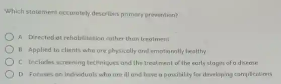 Which statement accurately describes primary prevention?
A Directed ot rehobilitation rather than treatment
B Applied to clients who are physically and emotionally healthy
C Includes screening techniques and the treatment of the early stages of a disease
D Focuses on individuols who are ill and have a possibility for developing complications