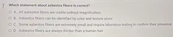 Which statement about asbestos fibers is correct?
A. All asbestos fibers are visible without magnification
B. Asbestos fibers can be identified by color and texture alone
C. Some asbestos fibers are extremely small and require laboratory testing to confirm their presence
D. Asbestos fibers are always thicker than a human hair