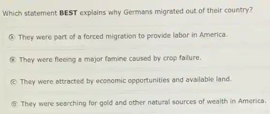 Which statement BEST explains why Germans migrated out of their country?
A They were part of a forced migration to provide labor in America.
B They were fleeing a major famine caused by crop failure.
C They were attracted by economic opportunities and available land.
D They were searching for gold and other natural sources of wealth in America.