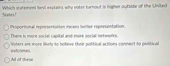 Which statement best explains why voter turnout is higher outside of the United
States?
Proportional representation means better representation.
There is more social capital and more social networks.
Voters are more likely to believe their political actions connect to political
outcomes.
All of these