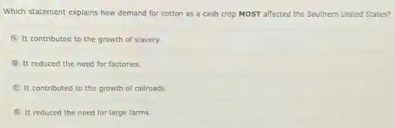 Which statement explains how demand for cotton as a cash crop MOST affected the Southern United States?
A It contributed to the growth of slavery.
B It reduced the need for factories.
C It contributed to the growth of railroads.
D It reduced the need for large farms.