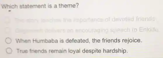 Which statement is a theme?
The story teaches the importance of devoted friends
Gilgamesh delivers an encouraging speech to Enkidu.
When Humbaba is defeated, the friends rejoice.
True friends remain loyal despite hardship.
