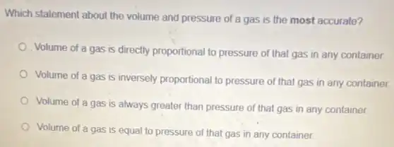 Which statement about the volume and pressure of a gas is the most accurate?
Volume of a gas is directly proportional to pressure of that gas in any container.
Volume of a gas is inversely proportional to pressure of that gas in any container.
Volume of a gas is always greater than pressure of that gas in any container.
Volume of a gas is equal to pressure of that gas in any container.