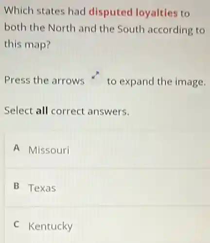 Which states had disputed loyalties to
both the North and the South according to
this map?
Press the arrows to expand the image.
Select all correct answers.
A Missouri
B Texas
C Kentucky