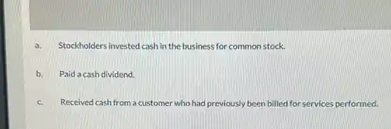 a. Stockholders invested cash in the business for common stock.
b. Paid a cash dividend.
c. Received cash from a customer who had previously been billed for services performed.