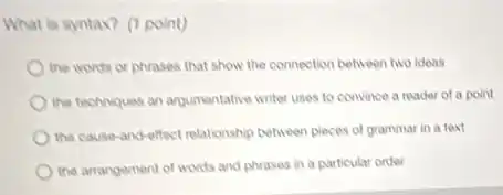 What is syntax? (1 point)
the words or phrases that show the connection between two ideas
the techniques an argumentative writer uses to convince a reader of a point
the cause-and-effect relationship between pieces of grammar in a text
the arrangement of words and phrases in a particular order