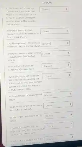 Take Quiz
art that is executed in the three
dimensions of length, width and
height. These include, but are not
limited to, sculpture, architecture,
ceramics, glass, textiles, assembly,
and installation.
square  [Choose]
v
a sculptural process in which
disparate materials are combined to
form the final artwork.
square  [Choose]
v
a sculptural process in which material
[Choose]
is removed to reveal the final artwork. square 
v
a sculptural process in which material
is substituted to form the final
artwork.
square  [Choose]
v
sculptural forms that are not
penetrated by exterior space.
square  [Choose]
material incorporated into artwork
that is not normally considered an
artistic medium. They serve the same
purpose in sculpture that magazine
cutouts serve in collage.
square  [Choose]
sculpture that can be viewed from all
angles.
square  [Choose]	v
sculpture that remains attached to a
base, but uses undercut.
square  [Choose]	C
art that incorporates motion into its
design
square  [Choose]	C
a casting process in which a wax
original is molded, then wax is melted
out and replaced with metal.
square  c
sculpture that remains attached to a
base and does not use undercut.
square  c
