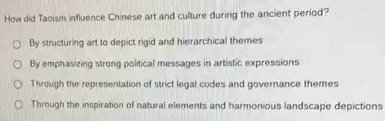 How did Taoism influence Chinese art and culture during the ancient period?
By structuring art to depict rigid and hierarchica themes
By emphasizing strong political messages in artistic expressions
Through the representation of strict legal codes and governance themes
Through the inspiration of natural elements and harmonious landscape depictions