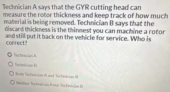 Technician A says that the GYR cutting head can
measure the rotor thickness and keep track of how much
material is being removed Technician B says that the
discard thickness is the thinnest you can machine a rotor
and still put it back on the vehicle for service. Who is
correct?
Technician A
Technician B
Both Technician A and Technician B
Neither Technician A nor Technician B