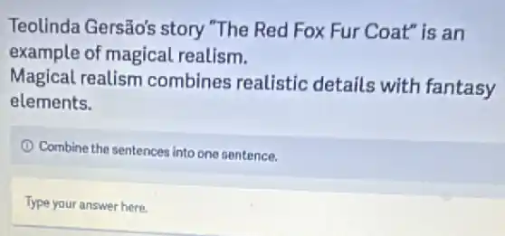 Teolinda Gersão's story "The Red Fox Fur Coat" is an
example of magical realism.
Magical realism combines realistic details with fantasy
elements.
Combine the sentences into one sentence.
Type your answer here.
