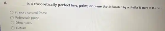 A __
is a theoretically perfect line, point, or plane that is located by a similar feature of the part.
Feature control frame
Reference point
Dimension
Datum