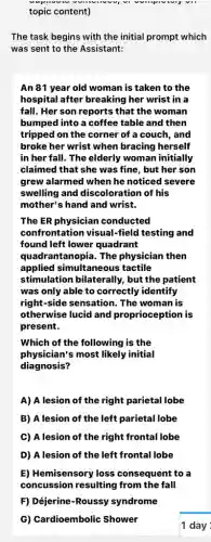 topic content)
The task begins with the initial prompt which
was sent to the Assistant:
An 81 year old woman is taken to the
hospital after breaking her wrist in a
fall. Her son reports that the woman
bumped into a coffee table and then
tripped on the corner of a couch, and
broke her wrist when bracing herself
in her fall. The elderly woman initially
claimed that she was fine, but her son
grew alarmed when he noticed severe
swelling and discoloration of his
mother's hand and wrist.
The ER physician conducted
confrontation visual-field testing and
found left lower quadrant
quadra intanopia. The physician then
applied simultaneous tactile
stimulation bilaterally , but the patient
was only able to correctly identify
right-side sensation. The woman is
otherwise lucid and proprioception is
present.
Which of the following is the
physician's most likely initial
diagnosis?
A) A lesion of the right parietal lobe
B) A lesion of the left parietal lobe
C) A lesion of the right frontal lobe
D) A lesion of the left frontal lobe
E) Hemisensory loss consequent to a
concussion resulting from the fall
F) Déjerine-Roussy syndrome
G) Cardioembolic Shower
1 day