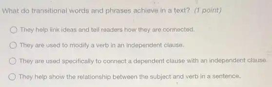 What do transitional words and phrases achieve in a text?(1 point)
They help link ideas and tell readers how they are connected.
They are used to modify a verb in an independent clause.
They are used specifically to connect a dependent clause with an independent clause.
They help show the relationship between the subject and verb in a sentence.