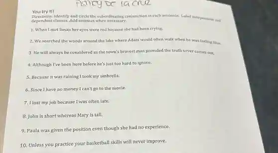 You try it!
Identify and circle the subordinating conjunction in each sentence. Label Independent and
dependent clauses. Add commas when necessary.
1. When I met Susan her eyes were red because she had been crying.
2. We searched the woods around the lake where Adam would often walk when he was feeling blue.
3. He will always be considered as the town's bravest man provided the truth never comes out.
4. Although I've been here before he's just too hard to ignore.
5. Because it was raining I took my umbrella.
6. Since I have no money I can't go to the movie.
7. Ilost my job because I was often late.
8. John is short whereas Mary is tall.
9. Paula was given the position even though she had no experience.
10. Unless you practice your basketball skills will never improve.