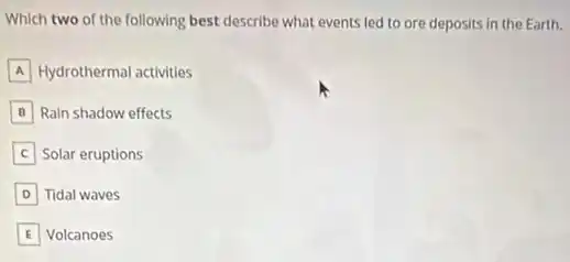 Which two of the following best describe what events led to ore deposits in the Earth.
A Hydrothermal activities
B Rain shadow effects
Solar eruptions
D Tidal waves
E Volcanoes