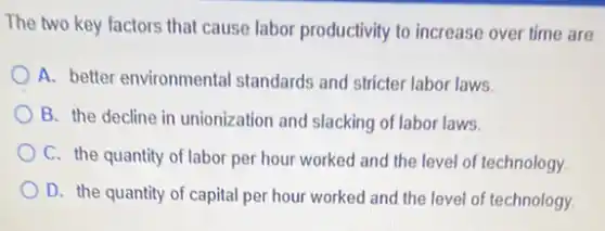 The two key factors that cause labor productivity to increase over time are
A. better environmental standards and stricter labor laws.
B. the decline in unionization and slacking of labor laws.
C. the quantity of labor per hour worked and the level of technology.
D. the quantity of capital per hour worked and the level of technology.