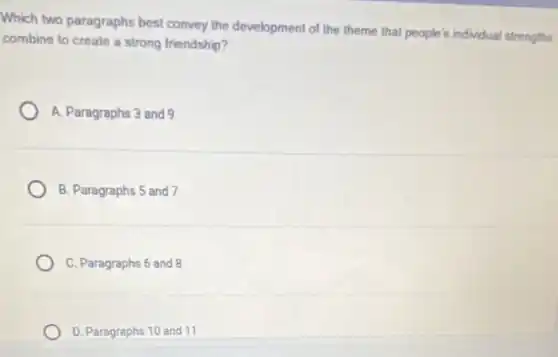 Which two paragraphs best convey the development of the theme that people's individual strengths
combine to create a strong friendship?
A. Paragraphs 3 and 9
B. Paragraphs 5 and 7
C. Paragraphs 6 and 8
D. Paragraphs 10 and 11