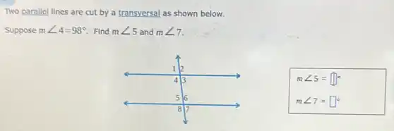 Two parallel lines are cut by a transversal as shown below.
Suppose mangle 4=98^circ  Find mangle 5 and mangle 7
mangle 5=square ^circ 
mangle 7=square ^circ