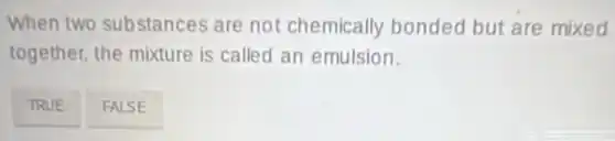 When two substances are not chemically bonded but are mixed
together, the mixture is called an emulsion.
TRUE
FALSE