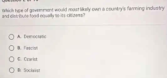 Which type of government would most likely own a country's farming industry
and distribute food equally to its citizens?
A. Democratic
B. Fascist
C. Czarist
D. Socialist