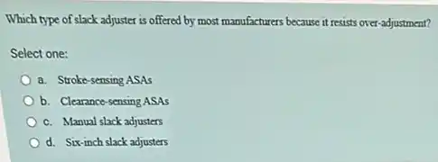 Which type of slack adjuster is offered by most manufacturers because it resists over-adjustment?
Select one:
a. Stroke-sensing ASAs
b. Clearance-sensing ASAs
c. Manual slack adjusters
d. Six-inch slack adjusters