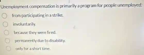 Unemployment compensation is primarily a program for people unemployed:
from participating in a strike.
involuntarily.
because they were fired.
permanently due to disability.
only for a short time.