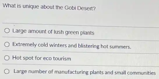 What is unique about the Gobi Desert?
Large amount of lush green plants
Extremely cold winters and blistering hot summers.
Hot spot for eco tourism
Large number of manufacturing plants and small communities
