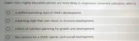 Upper-class, highly educated parents are more likely to emphasize concerted cultivation which is
a unified parenting style of child's development.
a learning style that uses music to increase development.
a form of nutrition planning for growth and development.
the concern for a child's talents and overall development.