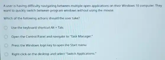 A user is having difficulty navigating between multiple open applications on their Windows 10 computer.They
want to quickly switch between program windows without using the mouse.
Which of the following actions should the user take?
Use the keyboard shortcut Alt+Tab
Open the Control Panel and navigate to "Task Manager."
Press the Windows logo key to open the Start menu.
Right-click on the desktop and select "Switch Applications: