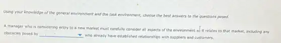 Using your knowledge of the general environment and the task environment, choose the best answers to the questions posed.
A manager who is considering entry to a new market must carefully consider all aspects of the environment as it relates to that market,including any
obstacles posed by __
who already have established relationships with suppliers and customers.