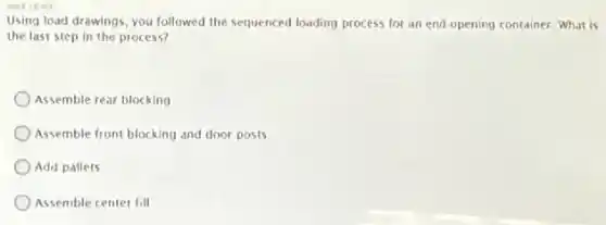 Using load drawings, you followed the sequenced loading process for an end opening container, What is
the last step in the process?
Assemble rear blocking
Assemble front blocking and door posts
Add pallets
Assemble center fill