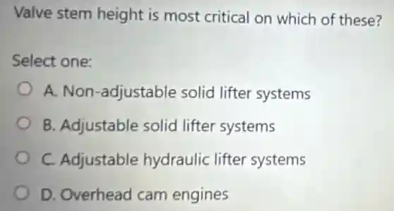 Valve stem height is most critical on which of these?
Select one:
A. Non -adjustable solid lifter systems
B. Adjustable solid lifter systems
C. Adjustable hydraulic lifter systems
D. Overhead cam engines