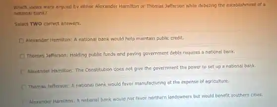 Which views were argued by either Alexander Hamilton or Thomas Jefferson while debating the establishment of a
national bank?
Select TWO correct answers.
Alexander Hamilton: A national bank would help maintain public credit.
Thomas Jefferson:Holding public funds and paying government debts requires a national bank.
Alexander Hamilton: The Constitution does not give the government the power to set up a national bank.
Thomas Jefferson: A national bank would favor manufacturing at the expense of agriculture.
Alexander Hamilton: A national bank would not favor northern landowners but would benefit southern cities.