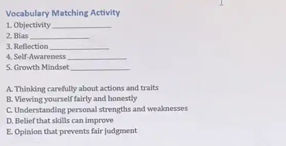 Vocabulary Matching Activity
1. Objectivity __
2. Bias __
3. Reflection __
4. Self-Awareness __
5. Growth Mindset __
A. Thinking carefully about actions and traits
B. Viewing yourself fairly and honestly
C. Understanding personal strengths and weaknesses
D. Belief that skills can improve
E. Opinion that prevents fair judgment