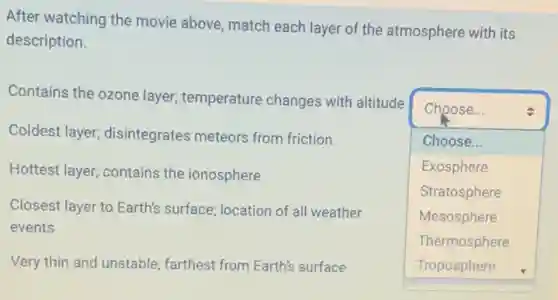 After watching the movie above, match each layer of the atmosphere with its
description.
Coldest layer;disintegrates meteors from friction
Hottest layer; contains the ionosphere
Contains the ozone layer,temperature changes with altitude
square
Choose...
Choose...
Exosphere
Stratosphere
Mesosphere
Thermosphere
Closest layer to Earth's surface; location of all weather
events
Very thin and unstable:farthest from Earth's surface