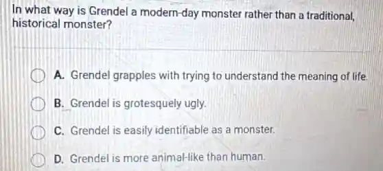 In what way is Grendel a modern-day monster rather than a traditional,
historical monster?
A. Grendel grapples with trying to understand the meaning of life.
B. Grendel is grotesquely ugly.
C. Grendel is easily identifiable as a monster.
D. Grendel is more animal-like than human.
