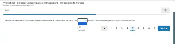 Worksheet - Forests:Conservation &Management - Introduction to Forests
Forests: Conservation & Management
5 of 9
Beyond the essential functions trees provide to sustain livable conditions on the earth, over
square
percent of all terrestrial organisms depend on forest habitats.
180
7 8 9 Next > 4 1
E