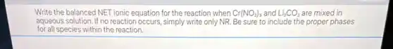 Write the balanced NET ionic equation for the reaction when Cr(NO_(3))_(3) and Li_(2)CO_(3) are mixed in
aqueous solution. If no reaction occurs, simply write only NR. Be sure to include the proper phases
for all species within the reaction.
