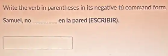 Write the verb in parentheses in its negative tú command form.
Samuel, no __ en la pared (ESCRIBIR).
square