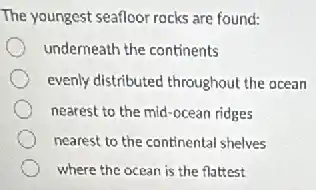 The youngest seafloor rocks are found:
underneath the continents
evenly distributed throughout the ocean
nearest to the mid -ocean ridges
nearest to the continental shelves
where the ocean is the flattest