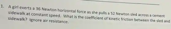 1. A girl exerts a 36 Newton horizontal force as she pulls a 52 Newton sled across a cement
sidewalk at constant speed. What is the coefficient of kinetic friction between the sled and
sidewalk? Ignore air resistance.