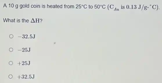 A 10 g gold coin is heated from 25^circ C to 50^circ C(C_(Au)is0.13J/g-^circ C)
What is the Delta H'
-32.5J
-25J
+25J
+32.5J