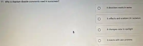 11. Why is titanium dioxide commonly used in sunscreen?
It dissolves easily in water
It reflects and scatters UV rediation
It changes color in sunlight
It reacts with skin proteins