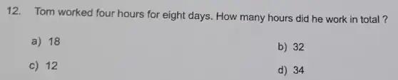 12. Tom worked four hours for eight days. How many hours did he work in total?
a) 18
b) 32
c) 12
d) 34