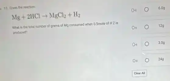 13. Given the reaction:
Mg+2HClarrow MgCl_(2)+H_(2)
What is the total number of grams of Mg consumed when 0.5mole of H2 is
produced?
6.09
12g
3.0g
24g